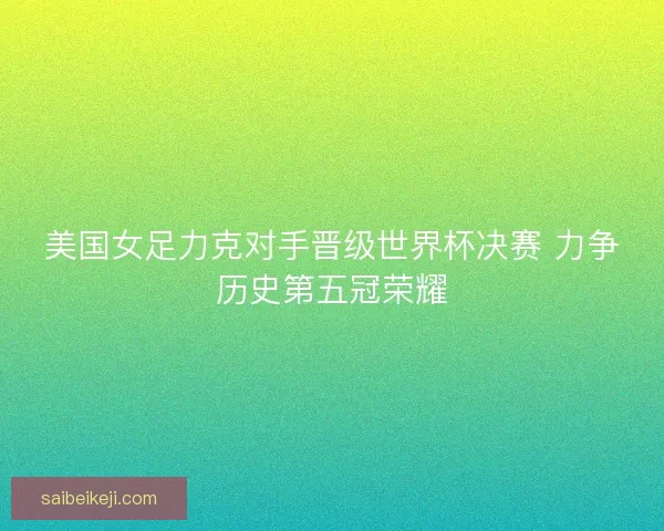 美国女足力克对手晋级世界杯决赛 力争历史第五冠荣耀