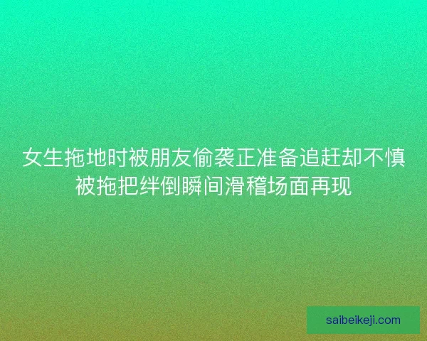 女生拖地时被朋友偷袭正准备追赶却不慎被拖把绊倒瞬间滑稽场面再现 女生拖地时被朋友偷袭正准备追赶却不慎被拖把绊倒瞬间滑稽场面再现