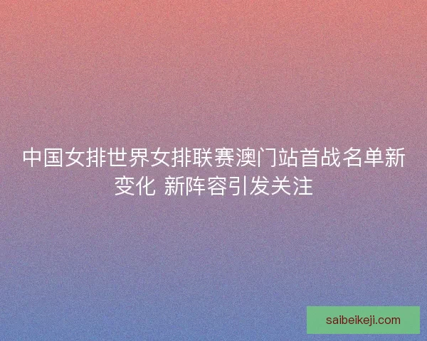 中国女排世界女排联赛澳门站首战名单新变化 新阵容引发关注