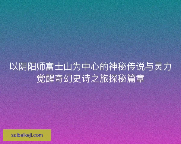 以阴阳师富士山为中心的神秘传说与灵力觉醒奇幻史诗之旅探秘篇章 以阴阳师富士山为中心的神秘传说与灵力觉醒奇幻史诗之旅探秘篇章