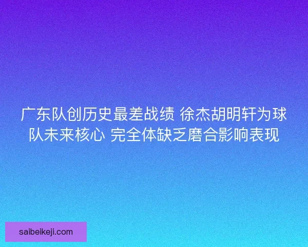 广东队创历史最差战绩 徐杰胡明轩为球队未来核心 完全体缺乏磨合影响表现