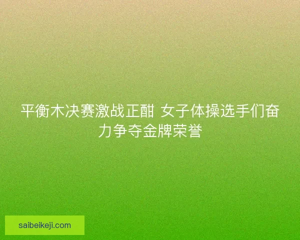 平衡木决赛激战正酣 女子体操选手们奋力争夺金牌荣誉