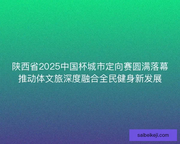 陕西省2025中国杯城市定向赛圆满落幕推动体文旅深度融合全民健身新发展 陕西省2025中国杯城市定向赛圆满落幕推动体文旅深度融合全民健身新发展