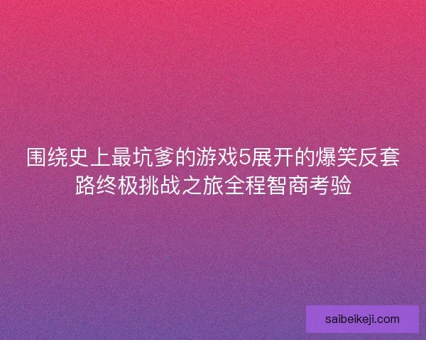 围绕史上最坑爹的游戏5展开的爆笑反套路终极挑战之旅全程智商考验