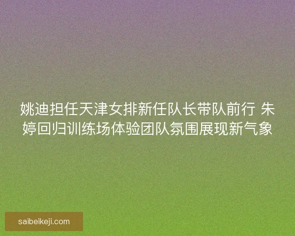 姚迪担任天津女排新任队长带队前行 朱婷回归训练场体验团队氛围展现新气象 姚迪担任天津女排新任队长带队前行 朱婷回归训练场体验团队氛围展现新气象