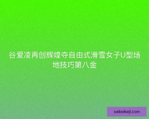 谷爱凌再创辉煌夺自由式滑雪女子U型场地技巧第八金 谷爱凌再创辉煌夺自由式滑雪女子U型场地技巧第八金