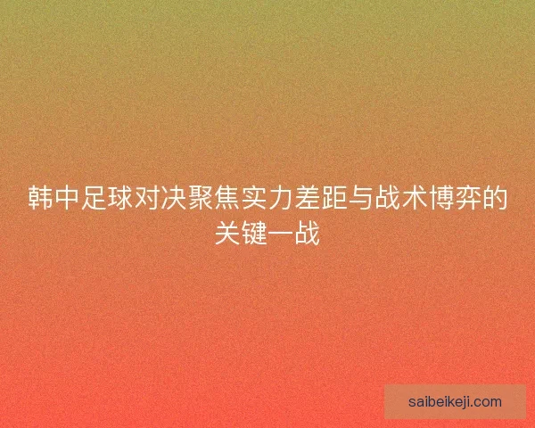 韩中足球对决聚焦实力差距与战术博弈的关键一战 韩中足球对决聚焦实力差距与战术博弈的关键一战