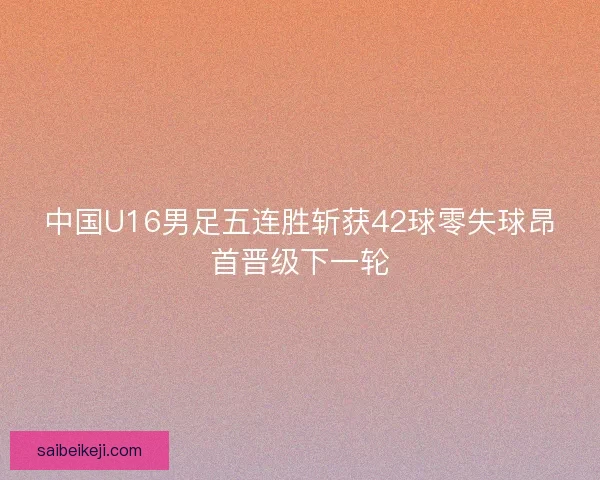 中国U16男足五连胜斩获42球零失球昂首晋级下一轮