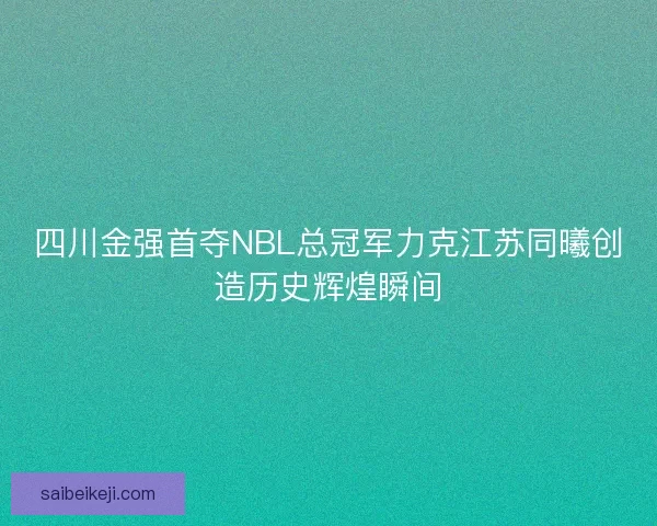 四川金强首夺NBL总冠军力克江苏同曦创造历史辉煌瞬间